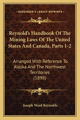 Reynold's Handbook of the Mining Laws of the United States and Canada, Parts 1-2: Arranged with Reference to Alaska and the Northwest Territories (1898) - Reynolds, Joseph Ward