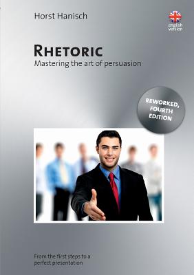 Rhetoric - Mastering the Art of Persuasion: From the First Steps to a Perfect Presentation - Hanisch, Horst