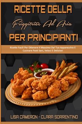 Ricette Della Friggitrice Ad Aria Per Principianti: Ricette Facili Per Ottenere Il Massimo Dal Tuo Apparecchio E Cucinare Pasti Sani, Veloci E Deliziosi (Air Fryer Recipes For Beginners) (Italian Version) - Cameron, Lisa, and Sorrentino, Clara