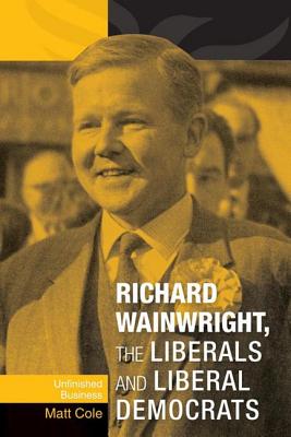 Richard Wainwright, the Liberals and Liberal Democrats: Unfinished Business - Cole, Matt