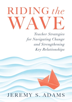 Riding the Wave: Teacher Strategies for Navigating Change and Strengthening Key Relationships (Navigate Changes in Education and Achieve Professional Fulfillment by Building Strong Relationships) - Adams, Jeremy S