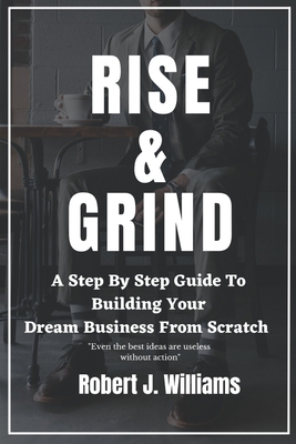 Rise and Grind: A Step-by-Step Guide to Building Your Dream Business from Scratch. - Williams, Robert J