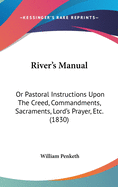 River's Manual: Or Pastoral Instructions Upon The Creed, Commandments, Sacraments, Lord's Prayer, Etc. (1830)