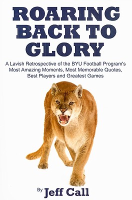 Roaring Back to Glory: A Lavish Retrospective of the BYU Football Program's Most Amazing Moments, Most Memorable Quotes, Best Players and Greatest Games - Call, Jeff