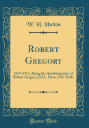 Robert Gregory: 1819-1911, Being the Autobiography of Robert Gregory, D.D., Dean of St. Paul's (Classic Reprint)