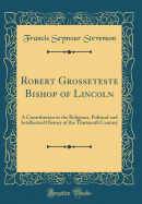 Robert Grosseteste Bishop of Lincoln: A Contribution to the Religious, Political and Intellectual History of the Thirteenth Century (Classic Reprint)