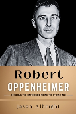 Robert Oppenheimer: Decoding the Mastermind Behind the Atomic Age - Albright, Jason