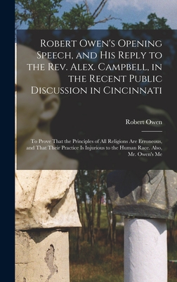 Robert Owen's Opening Speech, and His Reply to the Rev. Alex. Campbell, in the Recent Public Discussion in Cincinnati: To Prove That the Principles of All Religions Are Erroneous, and That Their Practice Is Injurious to the Human Race. Also, Mr. Owen's Me - Owen, Robert