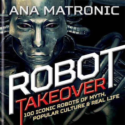 Robot Takeover: 100 Iconic Robots of Myth, Popular Culture & Real Life - Matronic, Ana