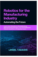 Robotics for the Manufacturing Industry Automating the Future: Learn How Robotics Is Revolutionizing Manufacturing and How You Can Implement Robotic Systems in Production Lines