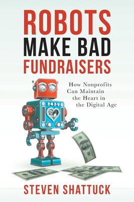 Robots Make Bad Fundraisers: How Nonprofits Can Maintain the Heart in the Digital Age - Shattuck, Steven