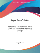 Roger Bacon's Letter: Concerning The Marvelous Power Of Art And Nature And The Nullity Of Magic