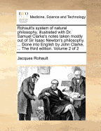 Rohault's System of Natural Philosophy, Illustrated with Dr. Samuel Clarke's Notes Taken Mostly Out of Sir Isaac Newton's Philosophy. ... Done Into English by John Clarke, ... the Third Edition. Volume 2 of 2