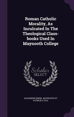 Roman Catholic Morality, as Inculcated in the Theological Class-Books Used in Maynooth College - Irwin, Alexander, and Maynooth St Patrick's Coll (Creator)