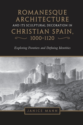Romanesque Architecture and its Sculptural Decoration in Christian Spain, 1000-1120: Exploring Frontiers and Defining Identities - Mann, Janice