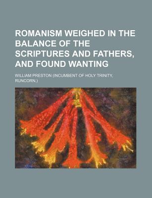 Romanism Weighed in the Balance of the Scriptures and Fathers, and Found Wanting - Preston, William, Jr.