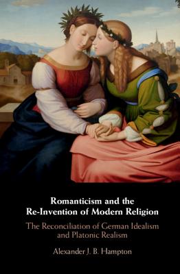 Romanticism and the Re-Invention of Modern Religion: The Reconciliation of German Idealism and Platonic Realism - Hampton, Alexander J B