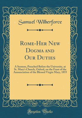 Rome-Her New Dogma and Our Duties: A Sermon, Preached Before the University, at St. Mary's Church, Oxford, on the Feast of the Annunciation of the Blessed Virgin Mary, 1855 (Classic Reprint) - Wilberforce, Samuel