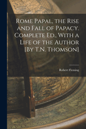 Rome Papal, the Rise and Fall of Papacy. Complete Ed., with a Life of the Author [By T.N. Thomson]