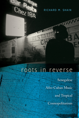 Roots in Reverse: Senegalese Afro-Cuban Music and Tropical Cosmopolitanism - Shain, Richard M