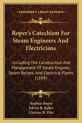 Roper's Catechism for Steam Engineers and Electricians: Including the Construction and Management of Steam Engines, Steam Boilers, and Electrical Plants (1899) - Roper, Stephen, and Keller, Edwin R (Editor), and Pike, Clayton W (Editor)