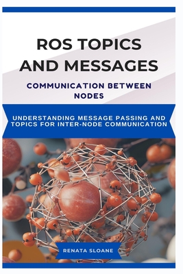 Ros Topics and Messages: COMMUNICATION BETWEEN NODES: Understanding Message Passing and Topics for InterNode Communication - Sloane, Renata