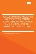 Roscoe Conkling Vindicated: His Controversy with Mr. Blaine--1866, His Resignation from the Senate and the Causes That Led to It, 1881