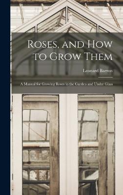 Roses, and How to Grow Them: A Manual for Growing Roses in the Garden and Under Glass - Barron, Leonard