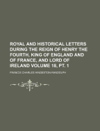 Royal and Historical Letters During the Reign of Henry the Fourth, King of England and of France, and Lord of Ireland, Volume 18, Part 1