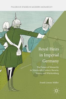 Royal Heirs in Imperial Germany: The Future of Monarchy in Nineteenth-Century Bavaria, Saxony and Wrttemberg - Mller, Frank Lorenz