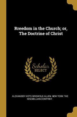 Rreedom in the Church; or, The Doctrine of Christ - Allen, Alexander Viets Griswold, and New York the Macmillian Company (Creator)