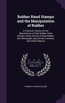 Rubber Hand Stamps and the Manipulation of Rubber: A Practical Treatise On the Manufacture of India Rubber Hand Stamps, Small Articles of India Rubber, the Hektograph, Special Inks, Cements, and Allied Subjects - Sloane, Thomas O'Conor