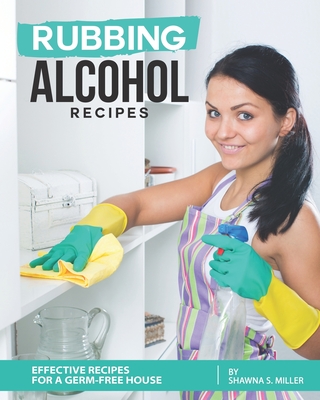 Rubbing Alcohol Recipes: Effective Recipes for a Germ-Free House - S Miller, Shawna