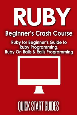 Ruby Beginner's Crash Course: Ruby for Beginner's Guide to Ruby Programming, Ruby on Rails & Rails Programming - Guides, Quick Start