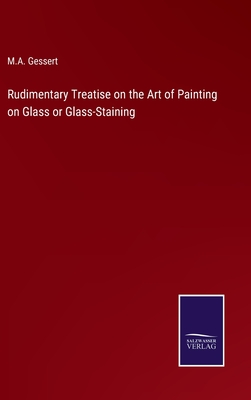 Rudimentary Treatise on the Art of Painting on Glass or Glass-Staining - Gessert, M A