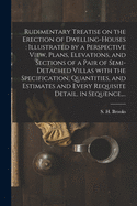 Rudimentary Treatise on the Erection of Dwelling-houses: illustrated by a Perspective View, Plans, Elevations, and Sections of a Pair of Semi-detached Villas With the Specification, Quantities, and Estimates and Every Requisite Detail, in Sequence, ...