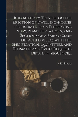 Rudimentary Treatise on the Erection of Dwelling-houses: illustrated by a Perspective View, Plans, Elevations, and Sections of a Pair of Semi-detached Villas With the Specification, Quantities, and Estimates and Every Requisite Detail, in Sequence, ... - Brooks, S H (Samuel H ) (Creator)