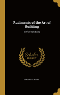 Rudiments of the Art of Building: In Five Sections