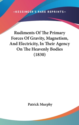 Rudiments Of The Primary Forces Of Gravity, Magnetism, And Electricity, In Their Agency On The Heavenly Bodies (1830) - Murphy, Patrick, PhD