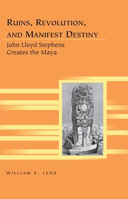 Ruins, Revolution, and Manifest Destiny: John Lloyd Stephens Creates the Maya - Lenz, William E.
