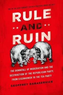 Rule and Ruin: The Downfall of Moderation and the Destruction of the Republican Party, from Eisenhower to the Tea Party - Kabaservice, Geoffrey, PH.D.