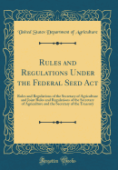 Rules and Regulations Under the Federal Seed ACT: Rules and Regulations of the Secretary of Agriculture and Joint Rules and Regulations of the Secretary of Agriculture and the Secretary of the Treasury (Classic Reprint)