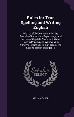 Rules for True Spelling and Writing English: With Useful Observations On the Sounds of Letters and Diphthongs; and the Use of Capitals, Stops and Marks, Used in Printing and Writing; With Variety of Other Useful Particulars. the Second Edition Enlarged. B - Baker, William