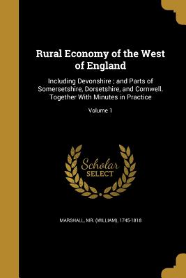 Rural Economy of the West of England: Including Devonshire; and Parts of Somersetshire, Dorsetshire, and Cornwell. Together With Minutes in Practice; Volume 1 - Marshall, (William) 1745-1818, Mr. (Creator)