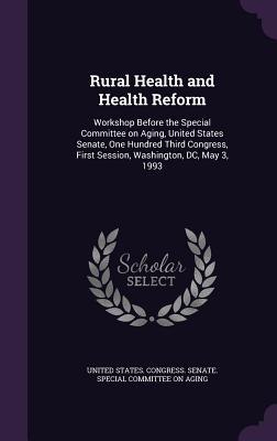 Rural Health and Health Reform: Workshop Before the Special Committee on Aging, United States Senate, One Hundred Third Congress, First Session, Washington, DC, May 3, 1993 - United States Congress Senate Special (Creator)