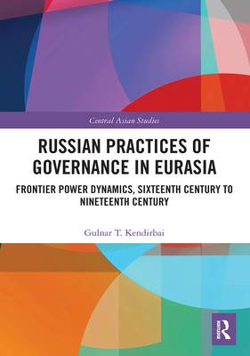 Russian Practices of Governance in Eurasia: Frontier Power Dynamics, Sixteenth Century to Nineteenth Century - Kendirbai, Gulnar T