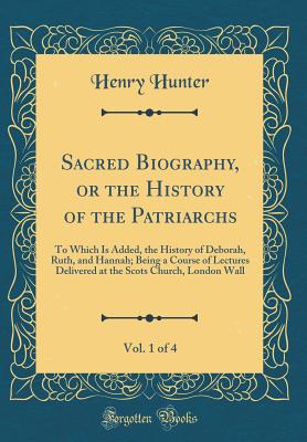 Sacred Biography, or the History of the Patriarchs, Vol. 1 of 4: To Which Is Added, the History of Deborah, Ruth, and Hannah; Being a Course of Lectures Delivered at the Scots Church, London Wall (Classic Reprint) - Hunter, Henry