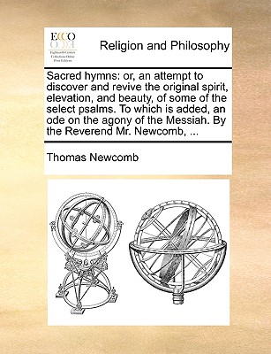 Sacred Hymns: Or, an Attempt to Discover and Revive the Original Spirit, Elevation, and Beauty, of Some of the Select Psalms. to Which Is Added, an Ode on the Agony of the Messiah. by the Reverend Mr. Newcomb, ... - Newcomb, Thomas