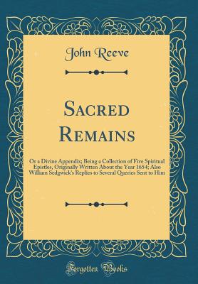 Sacred Remains: Or a Divine Appendix; Being a Collection of Five Spiritual Epistles, Originally Written about the Year 1654; Also William Sedgwick's Replies to Several Queries Sent to Him (Classic Reprint) - Reeve, John