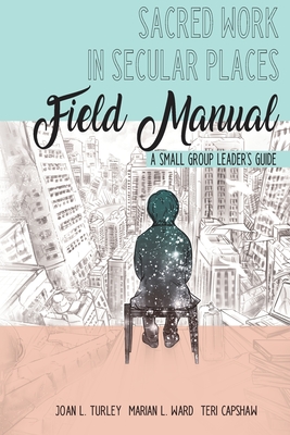 Sacred Work in Secular Places Field Manual: A Small Group Leader's Guide - Ward, Marian L, and Capshaw, Teri, and Turley, Joan L
